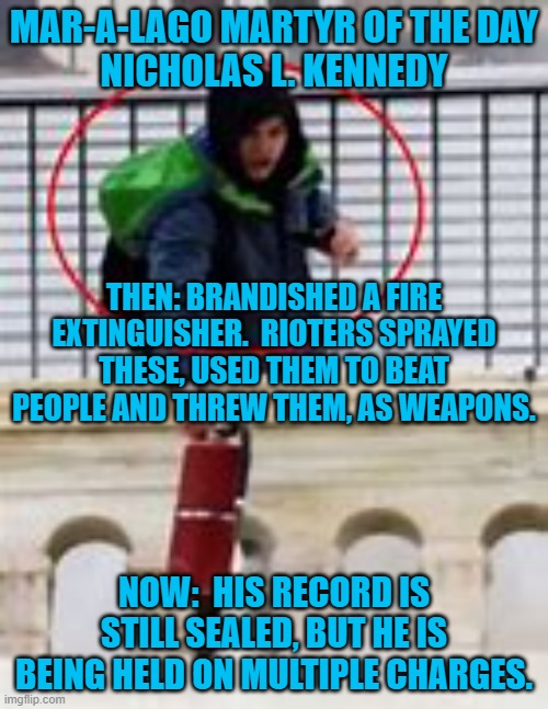 Small Time Criminal plays "The Big Time." | MAR-A-LAGO MARTYR OF THE DAY
NICHOLAS L. KENNEDY; THEN: BRANDISHED A FIRE EXTINGUISHER.  RIOTERS SPRAYED THESE, USED THEM TO BEAT PEOPLE AND THREW THEM, AS WEAPONS. NOW:  HIS RECORD IS STILL SEALED, BUT HE IS BEING HELD ON MULTIPLE CHARGES. | image tagged in politics | made w/ Imgflip meme maker