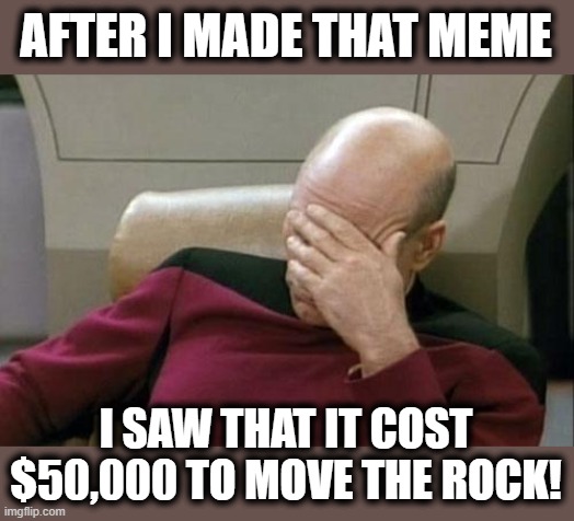 Captain Picard Facepalm Meme | AFTER I MADE THAT MEME I SAW THAT IT COST $50,000 TO MOVE THE ROCK! | image tagged in memes,captain picard facepalm | made w/ Imgflip meme maker