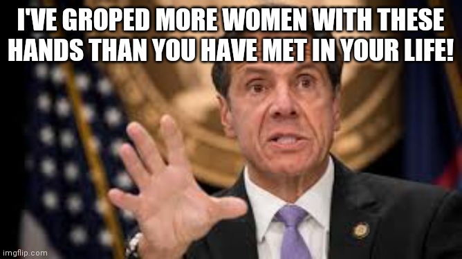 Gov Cuomo...Remember folks, he isn't denying the accusations, he is complaining about being punished for it!!! | I'VE GROPED MORE WOMEN WITH THESE HANDS THAN YOU HAVE MET IN YOUR LIFE! | image tagged in gov cuomo | made w/ Imgflip meme maker