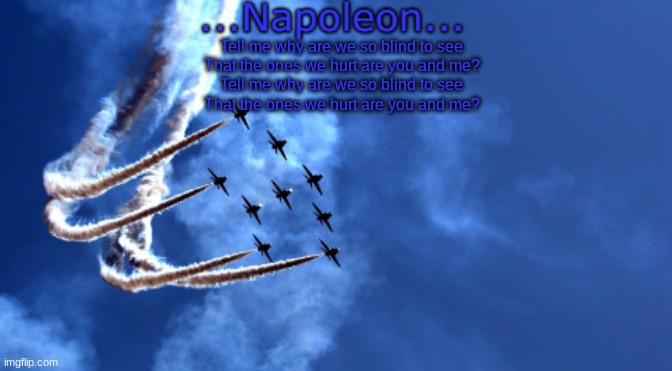Tell me why are we so blind to see
That the ones we hurt are you and me?
Tell me why are we so blind to see
That the ones we hurt are you and me? | image tagged in napoleon's air force template | made w/ Imgflip meme maker