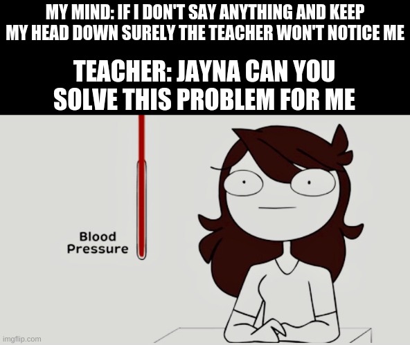 Jaiden animations blood pressure | MY MIND: IF I DON'T SAY ANYTHING AND KEEP MY HEAD DOWN SURELY THE TEACHER WON'T NOTICE ME; TEACHER: JAYNA CAN YOU SOLVE THIS PROBLEM FOR ME | image tagged in jaiden animations blood pressure | made w/ Imgflip meme maker
