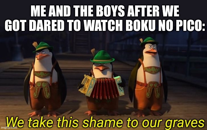 NOOOOOOOOOO | ME AND THE BOYS AFTER WE GOT DARED TO WATCH BOKU NO PICO: | image tagged in we take this shame to our graves | made w/ Imgflip meme maker