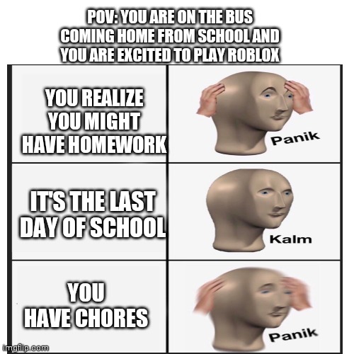 Panik Kalm Panik | POV: YOU ARE ON THE BUS COMING HOME FROM SCHOOL AND YOU ARE EXCITED TO PLAY ROBLOX; YOU REALIZE YOU MIGHT HAVE HOMEWORK; IT'S THE LAST DAY OF SCHOOL; YOU HAVE CHORES | image tagged in school memes | made w/ Imgflip meme maker