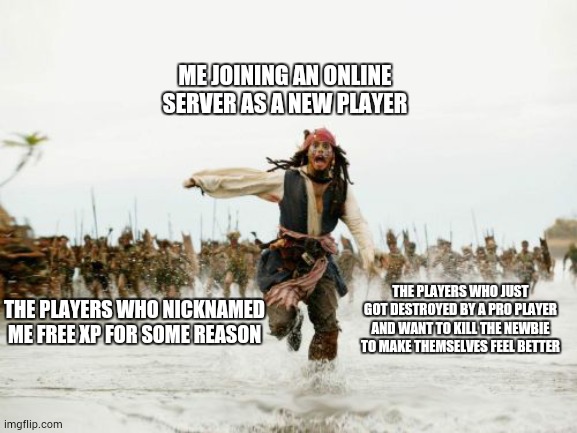 Jack Sparrow Being Chased Meme | ME JOINING AN ONLINE SERVER AS A NEW PLAYER; THE PLAYERS WHO JUST GOT DESTROYED BY A PRO PLAYER AND WANT TO KILL THE NEWBIE TO MAKE THEMSELVES FEEL BETTER; THE PLAYERS WHO NICKNAMED ME FREE XP FOR SOME REASON | image tagged in memes,jack sparrow being chased | made w/ Imgflip meme maker