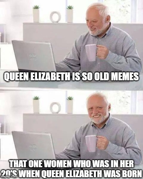 Hide the Pain Harold Meme | QUEEN ELIZABETH IS SO OLD MEMES; THAT ONE WOMEN WHO WAS IN HER 20'S WHEN QUEEN ELIZABETH WAS BORN | image tagged in memes,hide the pain harold,memes | made w/ Imgflip meme maker