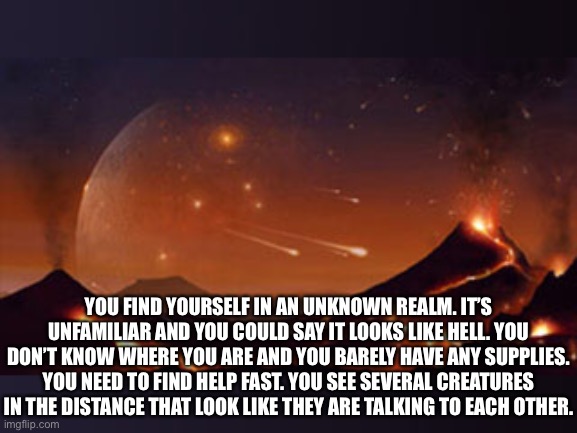 This could be considered the nuclear wasteland part 3 but the events are unrelated | YOU FIND YOURSELF IN AN UNKNOWN REALM. IT’S UNFAMILIAR AND YOU COULD SAY IT LOOKS LIKE HELL. YOU DON’T KNOW WHERE YOU ARE AND YOU BARELY HAVE ANY SUPPLIES. YOU NEED TO FIND HELP FAST. YOU SEE SEVERAL CREATURES IN THE DISTANCE THAT LOOK LIKE THEY ARE TALKING TO EACH OTHER. | made w/ Imgflip meme maker