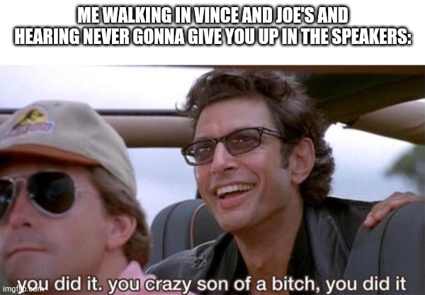 Seriously happened to me today | ME WALKING IN VINCE AND JOE'S AND HEARING NEVER GONNA GIVE YOU UP IN THE SPEAKERS: | image tagged in you crazy son of a bitch you did it | made w/ Imgflip meme maker