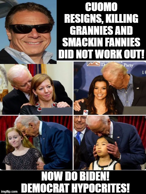 Now it is Biden's turn to resign!! | CUOMO RESIGNS, KILLING GRANNIES AND SMACKIN FANNIES DID NOT WORK OUT! NOW DO BIDEN! DEMOCRAT HYPOCRITES! | image tagged in pervert,stupid people,stupid liberals,biden,creepy joe biden | made w/ Imgflip meme maker