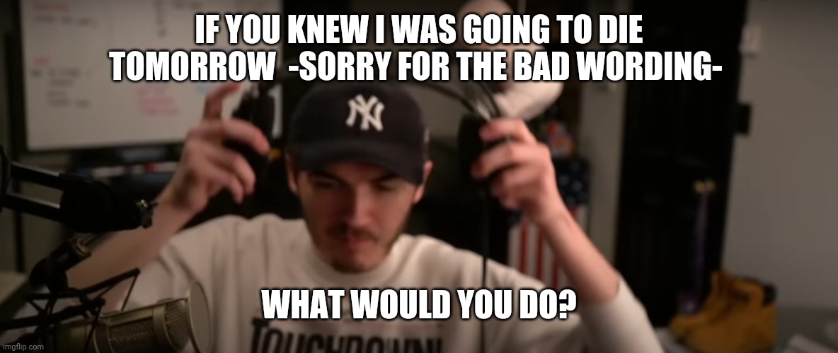 IF YOU KNEW I WAS GOING TO DIE TOMORROW  -SORRY FOR THE BAD WORDING-; WHAT WOULD YOU DO? | image tagged in j | made w/ Imgflip meme maker