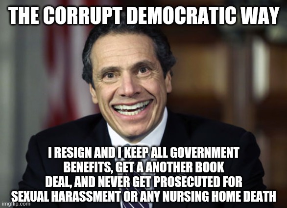 Andrew Cuomo | THE CORRUPT DEMOCRATIC WAY; I RESIGN AND I KEEP ALL GOVERNMENT BENEFITS, GET A ANOTHER BOOK DEAL, AND NEVER GET PROSECUTED FOR SEXUAL HARASSMENT OR ANY NURSING HOME DEATH | image tagged in andrew cuomo | made w/ Imgflip meme maker