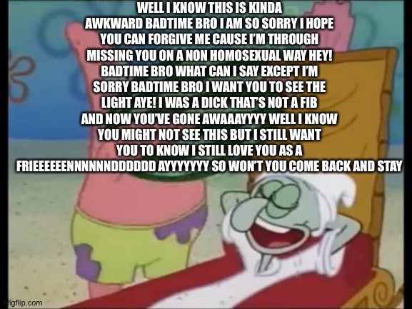 IM SORRY BADTIME BRO | WELL I KNOW THIS IS KINDA AWKWARD BADTIME BRO I AM SO SORRY I HOPE YOU CAN FORGIVE ME CAUSE I’M THROUGH MISSING YOU ON A NON HOMOSEXUAL WAY HEY! BADTIME BRO WHAT CAN I SAY EXCEPT I’M SORRY BADTIME BRO I WANT YOU TO SEE THE LIGHT AYE! I WAS A DICK THAT’S NOT A FIB AND NOW YOU’VE GONE AWAAAYYYY WELL I KNOW YOU MIGHT NOT SEE THIS BUT I STILL WANT YOU TO KNOW I STILL LOVE YOU AS A FRIEEEEEENNNNNNDDDDDD AYYYYYYY SO WON’T YOU COME BACK AND STAY | image tagged in patrick spongebob watermelon | made w/ Imgflip meme maker