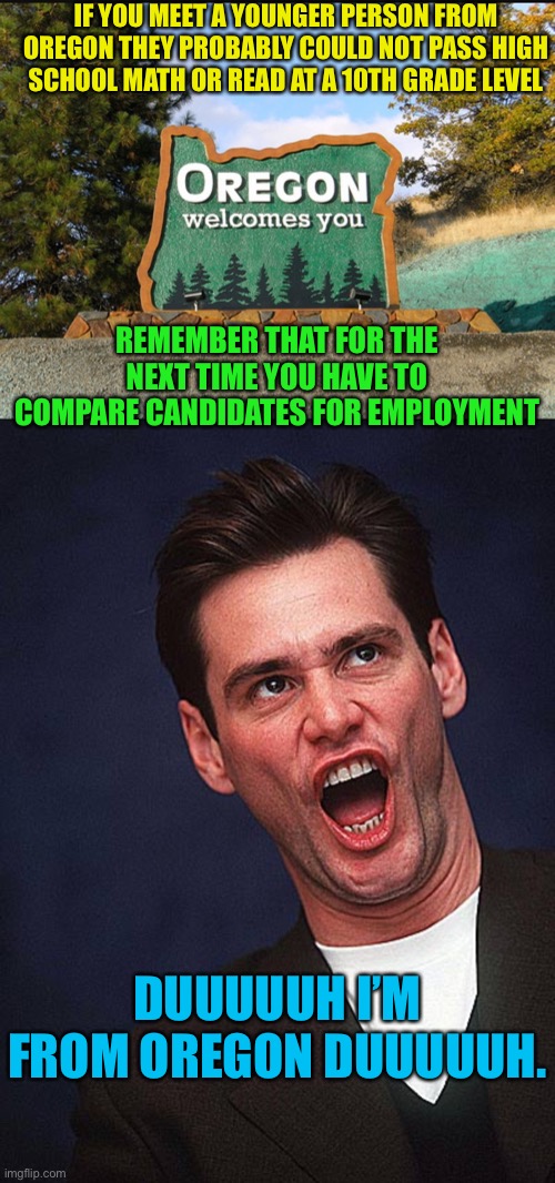 Oregon no longer requires math or reading proficiency to graduate. | IF YOU MEET A YOUNGER PERSON FROM OREGON THEY PROBABLY COULD NOT PASS HIGH SCHOOL MATH OR READ AT A 10TH GRADE LEVEL; REMEMBER THAT FOR THE NEXT TIME YOU HAVE TO COMPARE CANDIDATES FOR EMPLOYMENT; DUUUUUH I’M FROM OREGON DUUUUUH. | image tagged in oregon welcome,jim carrey duh,stupid people,stupid liberals,dumb and dumber | made w/ Imgflip meme maker