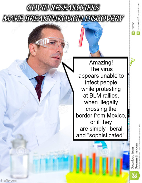 lab scientist | COVID RESEARCHERS MAKE BREAKTHROUGH DISCOVERY; Amazing! The virus appears unable to infect people while protesting at BLM rallies, when illegally crossing the border from Mexico, or if they are simply liberal and "sophisticated". | image tagged in lab scientist | made w/ Imgflip meme maker