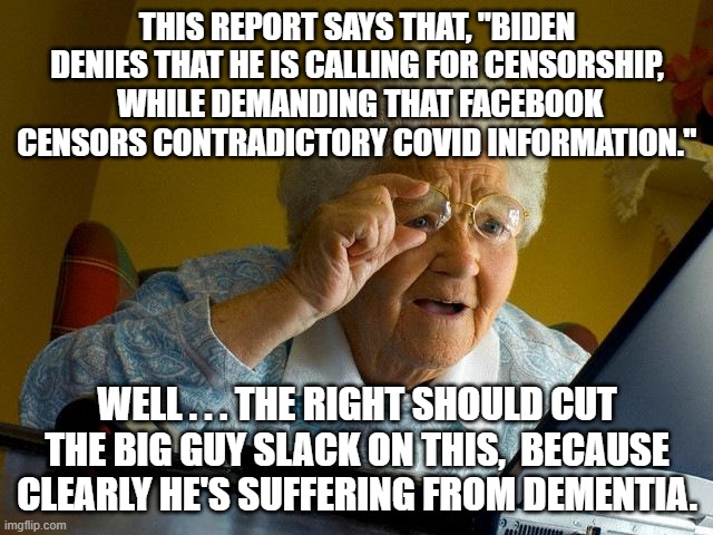Clearly Biden DOES have some real mental problems. | THIS REPORT SAYS THAT, "BIDEN DENIES THAT HE IS CALLING FOR CENSORSHIP,  WHILE DEMANDING THAT FACEBOOK CENSORS CONTRADICTORY COVID INFORMATION."; WELL . . . THE RIGHT SHOULD CUT THE BIG GUY SLACK ON THIS,  BECAUSE CLEARLY HE'S SUFFERING FROM DEMENTIA. | image tagged in dementia joe biden,censorship,facebook | made w/ Imgflip meme maker