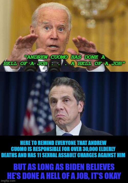 We already know where Biden stands . . .  Probably in little girl's closets, waiting to sexually assault them. Not surprised. | "ANDREW CUOMO HAS DONE A HELL OF A JOB . . . A HELL OF A JOB"; HERE TO REMIND EVERYONE THAT ANDREW CUOMO IS RESPONSIBLE FOR OVER 30,000 ELDERLY DEATHS AND HAS 11 SEXUAL ASSAULT CHARGES AGAINST HIM; BUT AS LONG AS BIDEN BELIEVES HE'S DONE A HELL OF A JOB, IT'S OKAY | image tagged in andrew cuomo | made w/ Imgflip meme maker