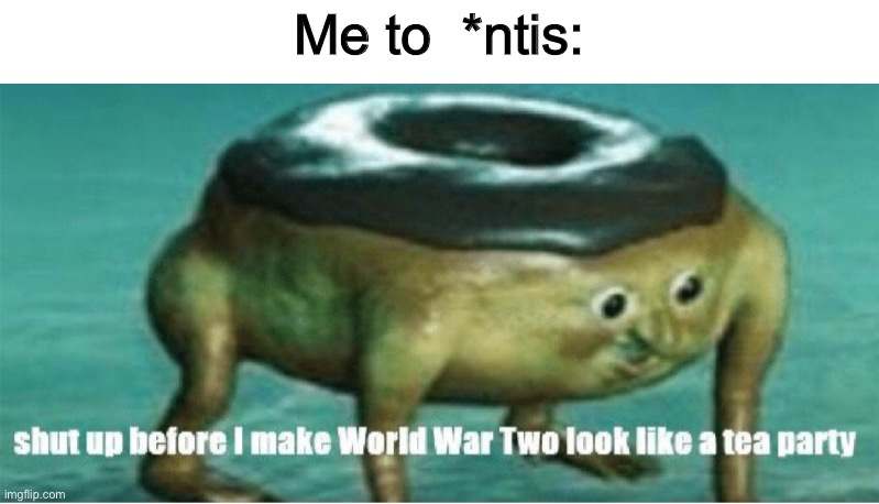 Shut up before I make world war two look like a tea party | Me to  *ntis: | image tagged in shut up before i make world war two look like a tea party | made w/ Imgflip meme maker