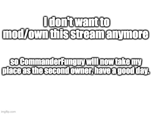 Blank White Template | I don't want to mod/own this stream anymore; so CommanderFunguy will now take my place as the second owner, have a good day. | image tagged in blank white template | made w/ Imgflip meme maker