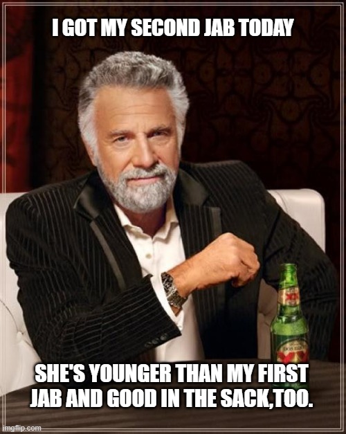 The Most Interesting Man In The World Meme |  I GOT MY SECOND JAB TODAY; SHE'S YOUNGER THAN MY FIRST JAB AND GOOD IN THE SACK,TOO. | image tagged in memes,the most interesting man in the world | made w/ Imgflip meme maker