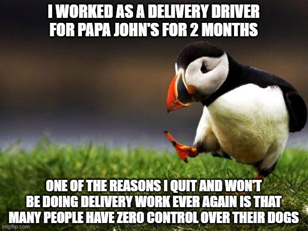 To all the doggo lovers... #sorrynotsorry | I WORKED AS A DELIVERY DRIVER FOR PAPA JOHN'S FOR 2 MONTHS; ONE OF THE REASONS I QUIT AND WON'T BE DOING DELIVERY WORK EVER AGAIN IS THAT MANY PEOPLE HAVE ZERO CONTROL OVER THEIR DOGS | image tagged in memes,unpopular opinion puffin,dogs,pizza delivery,pizza,work | made w/ Imgflip meme maker