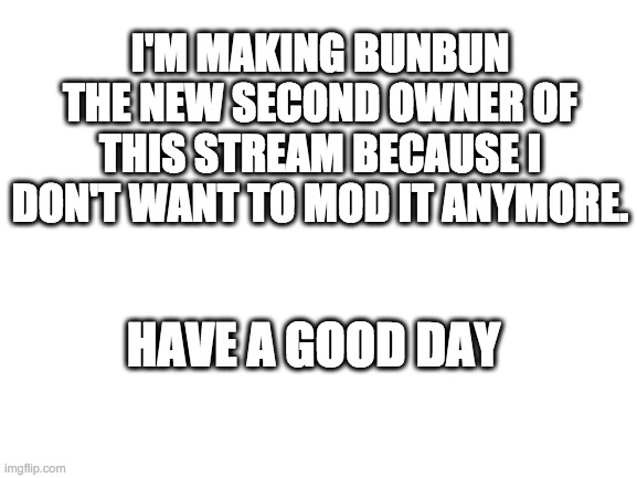Blank White Template | I'M MAKING BUNBUN THE NEW SECOND OWNER OF THIS STREAM BECAUSE I DON'T WANT TO MOD IT ANYMORE. HAVE A GOOD DAY | image tagged in blank white template | made w/ Imgflip meme maker
