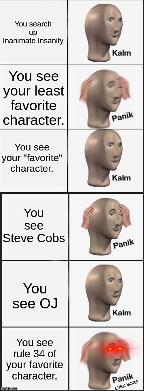 You search up Inanimate Insanity; You see your least favorite character. You see your "favorite" character. You see Steve Cobs; You see OJ; You see rule 34 of your favorite character. EVEN MORE | image tagged in reverse kalm panik,memes,panik kalm panik | made w/ Imgflip meme maker