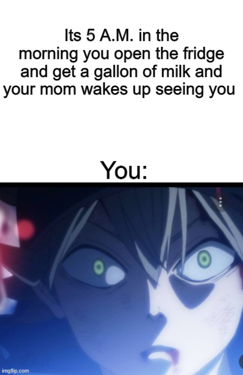 Its 5 A.M. in the morning you open the fridge and get a gallon of milk and your mom wakes up seeing you; You: | image tagged in blank white template,black clover,fresh memes,anime meme | made w/ Imgflip meme maker