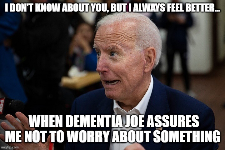 Old Uncle Joe | I DON'T KNOW ABOUT YOU, BUT I ALWAYS FEEL BETTER... WHEN DEMENTIA JOE ASSURES ME NOT TO WORRY ABOUT SOMETHING | image tagged in old uncle joe | made w/ Imgflip meme maker