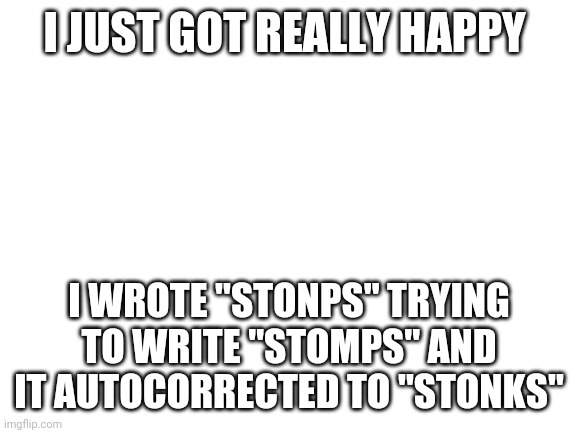 Blank White Template | I JUST GOT REALLY HAPPY; I WROTE "STONPS" TRYING TO WRITE "STOMPS" AND IT AUTOCORRECTED TO "STONKS" | image tagged in blank white template | made w/ Imgflip meme maker