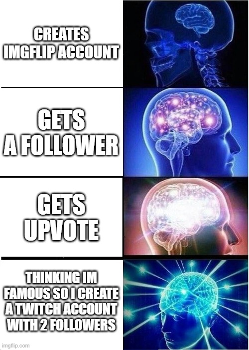 i dont think im famous but thanks for over 100 upvotes for my last meme, and i created a twitch account too :) | CREATES IMGFLIP ACCOUNT; GETS A FOLLOWER; GETS UPVOTE; THINKING IM FAMOUS SO I CREATE A TWITCH ACCOUNT WITH 2 FOLLOWERS | image tagged in memes,expanding brain | made w/ Imgflip meme maker