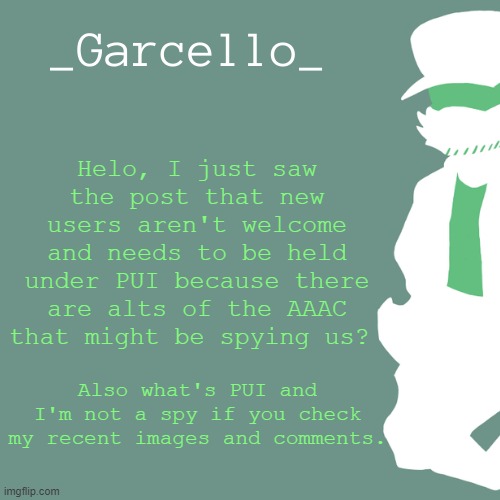 garcello. | Helo, I just saw the post that new users aren't welcome and needs to be held under PUI because there are alts of the AAAC that might be spying us? Also what's PUI and I'm not a spy if you check my recent images and comments. | image tagged in garcello | made w/ Imgflip meme maker