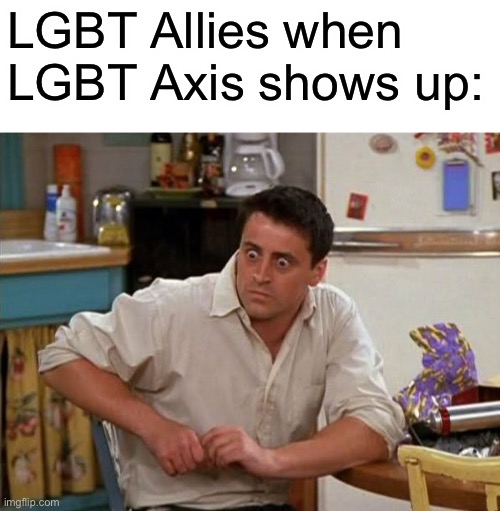 Please don’t ban me from any pro lgbtq+ streams this is a joke (I stole it from another meme) | LGBT Allies when LGBT Axis shows up: | image tagged in surprised joey | made w/ Imgflip meme maker