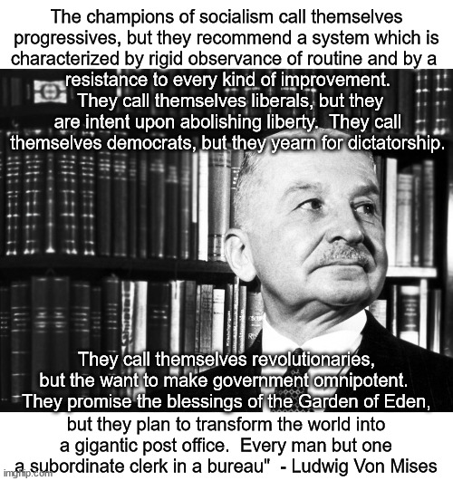 Ludwig Von Mises is one of the great minds in economics. | The champions of socialism call themselves progressives, but they recommend a system which is characterized by rigid observance of routine and by a; resistance to every kind of improvement.  They call themselves liberals, but they are intent upon abolishing liberty.  They call themselves democrats, but they yearn for dictatorship. They call themselves revolutionaries, but the want to make government omnipotent.  They promise the blessings of the Garden of Eden, but they plan to transform the world into a gigantic post office.  Every man but one a subordinate clerk in a bureau"  - Ludwig Von Mises | image tagged in ludwig von mises,socialism,slavery | made w/ Imgflip meme maker