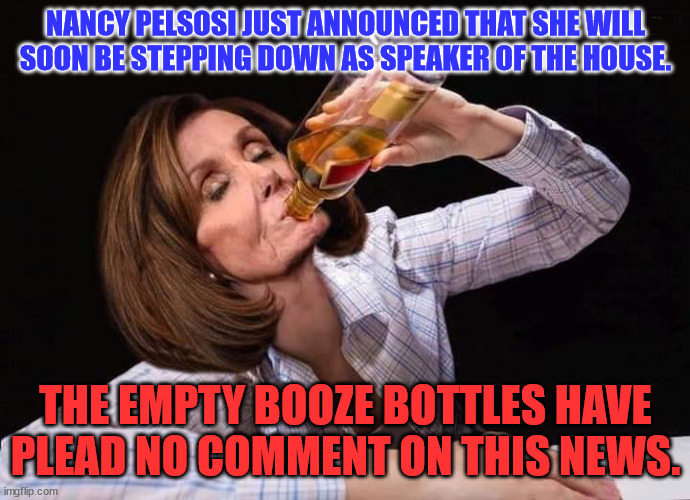 Nancy Pelosi Drunk | NANCY PELSOSI JUST ANNOUNCED THAT SHE WILL SOON BE STEPPING DOWN AS SPEAKER OF THE HOUSE. THE EMPTY BOOZE BOTTLES HAVE PLEAD NO COMMENT ON THIS NEWS. | image tagged in nancy pelosi drunk | made w/ Imgflip meme maker