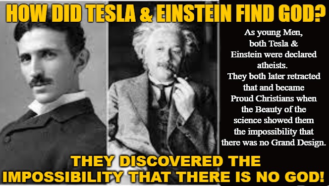 The Science shoed God |  HOW DID TESLA & EINSTEIN FIND GOD? As young Men, 
both Tesla & Einstein were declared atheists. 
They both later retracted that and became Proud Christians when the Beauty of the science showed them the impossibility that there was no Grand Design. THEY DISCOVERED THE IMPOSSIBILITY THAT THERE IS NO GOD! | image tagged in tesla,einstein,atheist,god,science | made w/ Imgflip meme maker