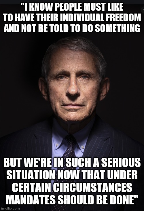 Individual freedoms? You don't your stinking Individual freedoms? | "I KNOW PEOPLE MUST LIKE TO HAVE THEIR INDIVIDUAL FREEDOM AND NOT BE TOLD TO DO SOMETHING; BUT WE'RE IN SUCH A SERIOUS
SITUATION NOW THAT UNDER
CERTAIN CIRCUMSTANCES MANDATES SHOULD BE DONE" | image tagged in fauci,covid-19,vaccines | made w/ Imgflip meme maker