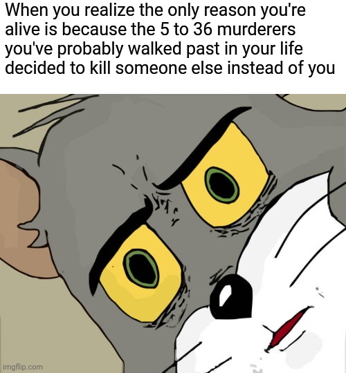 When you realize the only reason you're
alive is because the 5 to 36 murderers
you've probably walked past in your life
decided to kill someone else instead of you | image tagged in memes,unsettled tom | made w/ Imgflip meme maker