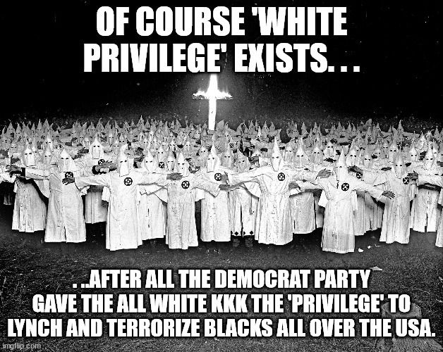 Democrats created the KKK and endorsed the idea of White Privilege. . .so what does that tell us? | OF COURSE 'WHITE PRIVILEGE' EXISTS. . . . ..AFTER ALL THE DEMOCRAT PARTY GAVE THE ALL WHITE KKK THE 'PRIVILEGE' TO LYNCH AND TERRORIZE BLACKS ALL OVER THE USA. | image tagged in kkk,corruption,stupid liberals,humor,political meme,politics | made w/ Imgflip meme maker