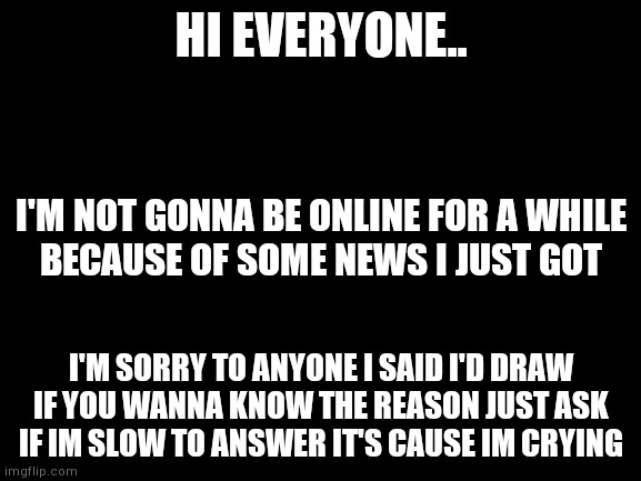 . | HI EVERYONE.. I'M NOT GONNA BE ONLINE FOR A WHILE
BECAUSE OF SOME NEWS I JUST GOT; I'M SORRY TO ANYONE I SAID I'D DRAW
IF YOU WANNA KNOW THE REASON JUST ASK
IF IM SLOW TO ANSWER IT'S CAUSE IM CRYING | image tagged in yourlocalgay | made w/ Imgflip meme maker