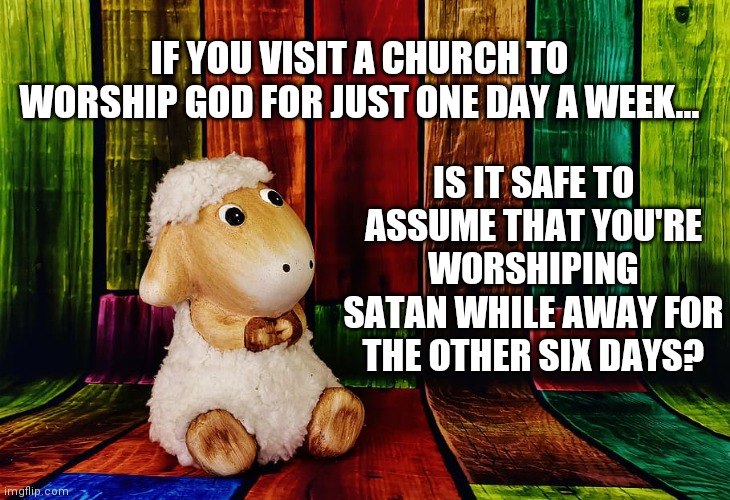 Sheep Thoughts |  IF YOU VISIT A CHURCH TO WORSHIP GOD FOR JUST ONE DAY A WEEK... IS IT SAFE TO ASSUME THAT YOU'RE WORSHIPING SATAN WHILE AWAY FOR THE OTHER SIX DAYS? | image tagged in deepthoughts | made w/ Imgflip meme maker