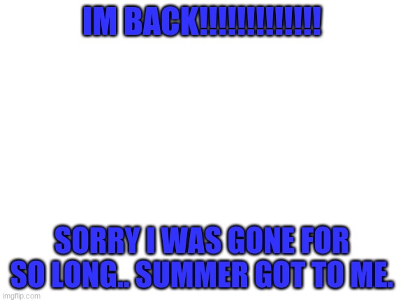 Blank White Template | IM BACK!!!!!!!!!!!!! SORRY I WAS GONE FOR SO LONG.. SUMMER GOT TO ME. | image tagged in blank white template | made w/ Imgflip meme maker