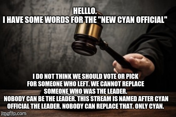 my reason | HELLLO.
I HAVE SOME WORDS FOR THE "NEW CYAN OFFICIAL"; I DO NOT THINK WE SHOULD VOTE OR PICK FOR SOMEONE WHO LEFT. WE CANNOT REPLACE SOMEONE WHO WAS THE LEADER.
 NOBODY CAN BE THE LEADER. THIS STREAM IS NAMED AFTER CYAN OFFICIAL THE LEADER. NOBODY CAN REPLACE THAT. ONLY CYAN. | image tagged in court | made w/ Imgflip meme maker