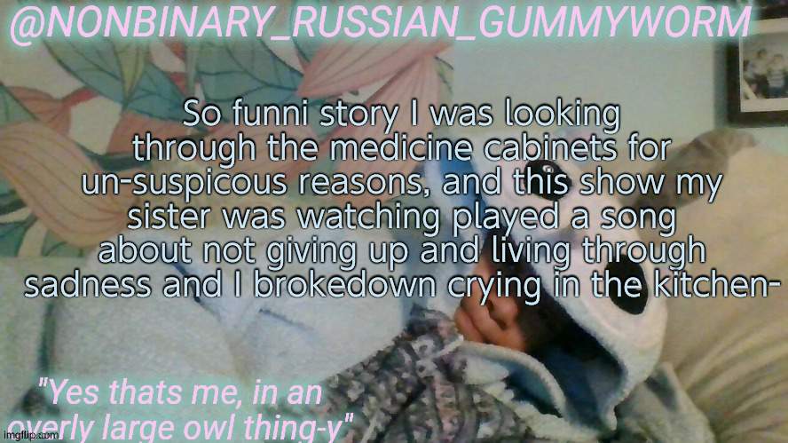 I think she told our parents cause I'm getting a gender therapist y a y | So funni story I was looking through the medicine cabinets for un-suspicous reasons, and this show my sister was watching played a song about not giving up and living through sadness and I brokedown crying in the kitchen- | image tagged in gummyworm's overly large owl thingy temp | made w/ Imgflip meme maker