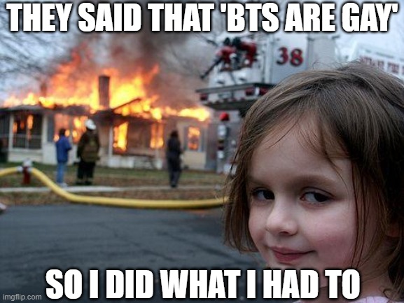 BTS MEMES | THEY SAID THAT 'BTS ARE GAY'; SO I DID WHAT I HAD TO | image tagged in memes,disaster girl | made w/ Imgflip meme maker