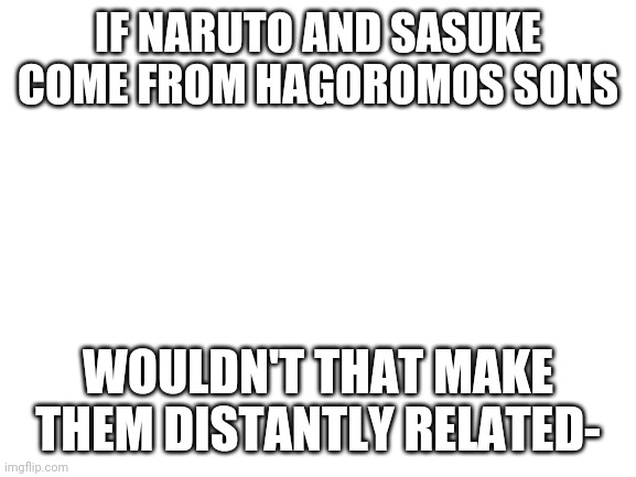 Blank White Template | IF NARUTO AND SASUKE COME FROM HAGOROMOS SONS; WOULDN'T THAT MAKE THEM DISTANTLY RELATED- | image tagged in blank white template | made w/ Imgflip meme maker