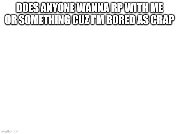 Blank White Template | DOES ANYONE WANNA RP WITH ME OR SOMETHING CUZ I'M BORED AS CRAP | image tagged in blank white template | made w/ Imgflip meme maker