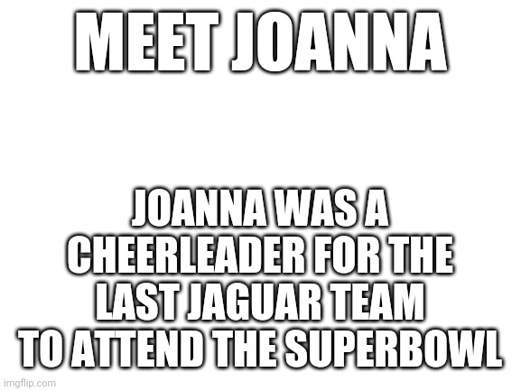 Basically this is saying the jaguars have never won a Superbowl | MEET JOANNA; JOANNA WAS A CHEERLEADER FOR THE LAST JAGUAR TEAM TO ATTEND THE SUPERBOWL | image tagged in blank white template | made w/ Imgflip meme maker
