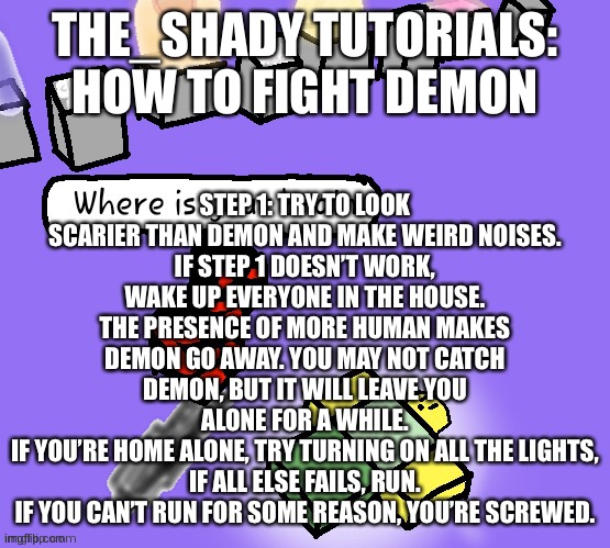 How 2 fite demon (art credit to your-local-gay) | STEP 1: TRY TO LOOK SCARIER THAN DEMON AND MAKE WEIRD NOISES.
IF STEP 1 DOESN’T WORK, WAKE UP EVERYONE IN THE HOUSE. THE PRESENCE OF MORE HUMAN MAKES DEMON GO AWAY. YOU MAY NOT CATCH DEMON, BUT IT WILL LEAVE YOU ALONE FOR A WHILE.
IF YOU’RE HOME ALONE, TRY TURNING ON ALL THE LIGHTS,
IF ALL ELSE FAILS, RUN.
IF YOU CAN’T RUN FOR SOME REASON, YOU’RE SCREWED. THE_SHADY TUTORIALS: HOW TO FIGHT DEMON | image tagged in tutorial | made w/ Imgflip meme maker