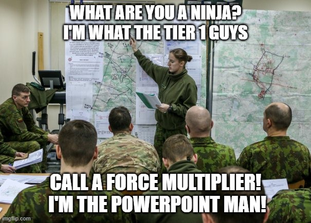 PowerPoint Man - The Force Multiplier! | WHAT ARE YOU A NINJA?  I'M WHAT THE TIER 1 GUYS; CALL A FORCE MULTIPLIER!  I'M THE POWERPOINT MAN! | image tagged in military briefing | made w/ Imgflip meme maker