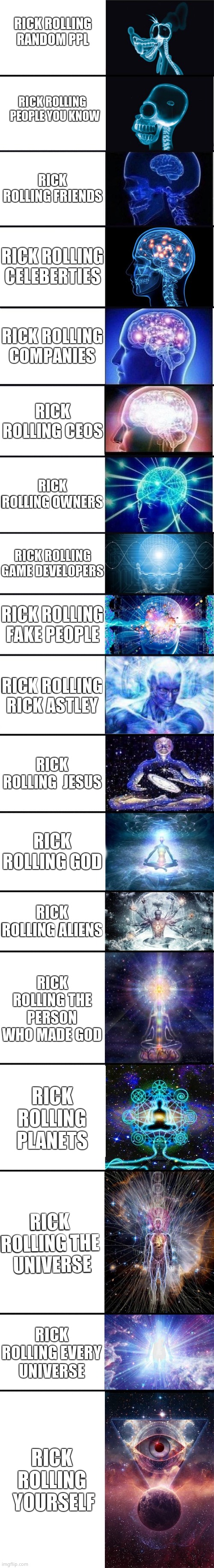 Rick Roll meme | RICK ROLLING RANDOM PPL; RICK ROLLING   PEOPLE YOU KNOW; RICK ROLLING FRIENDS; RICK ROLLING CELEBERTIES; RICK ROLLING COMPANIES; RICK ROLLING CEOS; RICK ROLLING OWNERS; RICK ROLLING GAME DEVELOPERS; RICK ROLLING FAKE PEOPLE; RICK ROLLING RICK ASTLEY; RICK ROLLING  JESUS; RICK ROLLING GOD; RICK ROLLING ALIENS; RICK ROLLING THE PERSON WHO MADE GOD; RICK ROLLING PLANETS; RICK ROLLING THE  UNIVERSE; RICK ROLLING EVERY UNIVERSE; RICK ROLLING  YOURSELF | image tagged in expanding brain 9001 | made w/ Imgflip meme maker