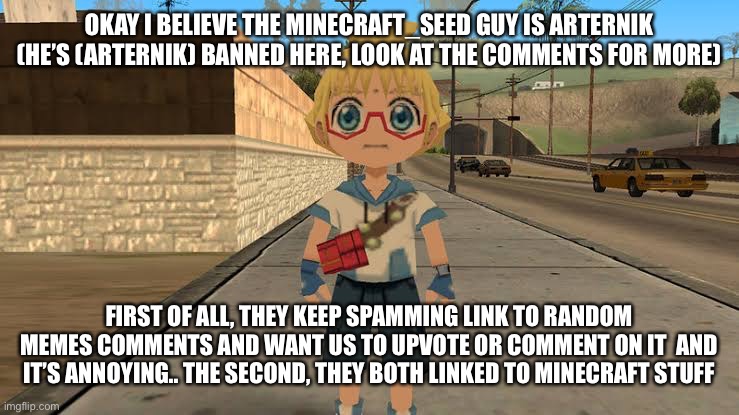 Should we ban him? | OKAY I BELIEVE THE MINECRAFT_SEED GUY IS ARTERNIK (HE’S (ARTERNIK) BANNED HERE, LOOK AT THE COMMENTS FOR MORE); FIRST OF ALL, THEY KEEP SPAMMING LINK TO RANDOM MEMES COMMENTS AND WANT US TO UPVOTE OR COMMENT ON IT  AND IT’S ANNOYING.. THE SECOND, THEY BOTH LINKED TO MINECRAFT STUFF | image tagged in start running | made w/ Imgflip meme maker